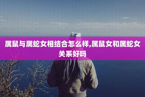 属鼠与属蛇女相结合怎么样,属鼠女和属蛇女关系好吗