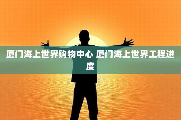 厦门海上世界购物中心 厦门海上世界工程进度
