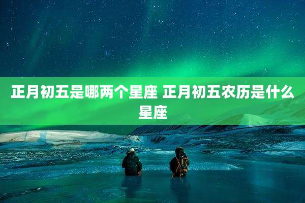 正月初五是哪两个星座 正月初五农历是什么星座