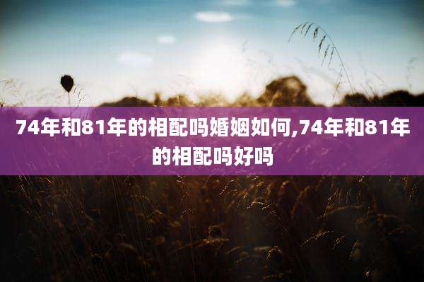 74年和81年的相配吗婚姻如何,74年和81年的相配吗好吗