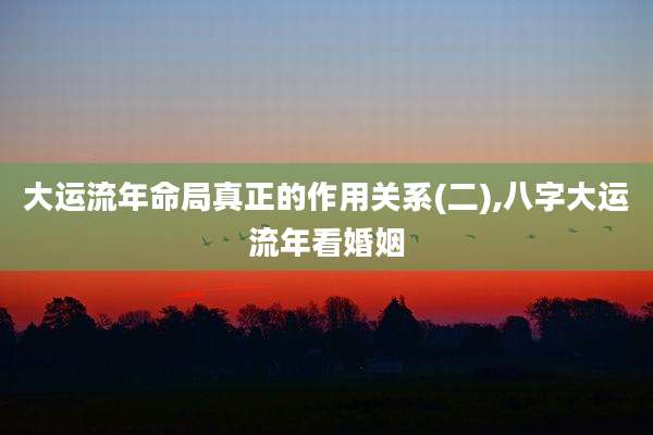 大运流年命局真正的作用关系(二),八字大运流年看婚姻
