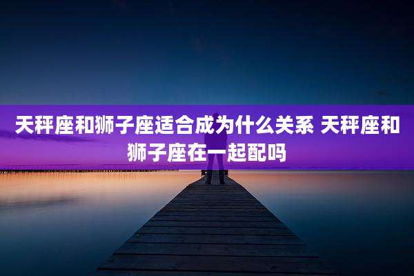 天秤座和狮子座适合成为什么关系 天秤座和狮子座在一起配吗