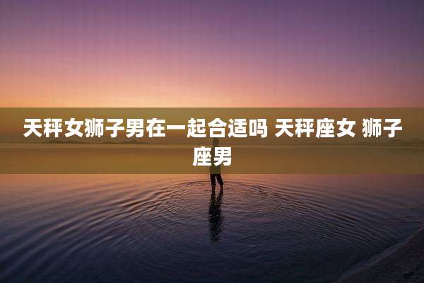 天秤女狮子男在一起合适吗 天秤座女 狮子座男