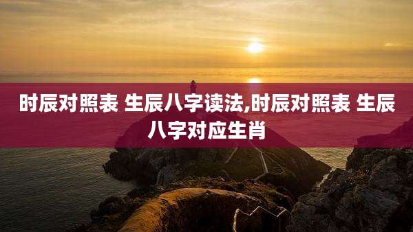 时辰对照表 生辰八字读法,时辰对照表 生辰八字对应生肖