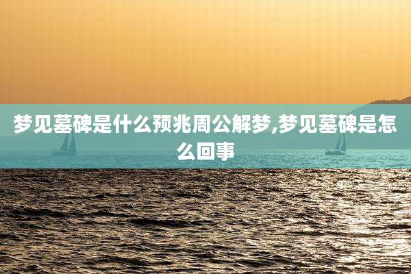 梦见墓碑是什么预兆周公解梦,梦见墓碑是怎么回事