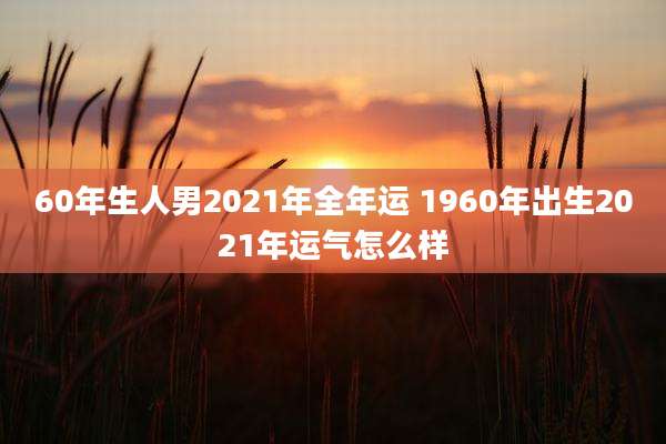 60年生人男2021年全年运 1960年出生2021年运气怎么样