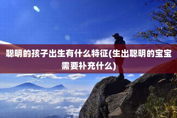 聪明的孩子出生有什么特征(生出聪明的宝宝需要补充什么)