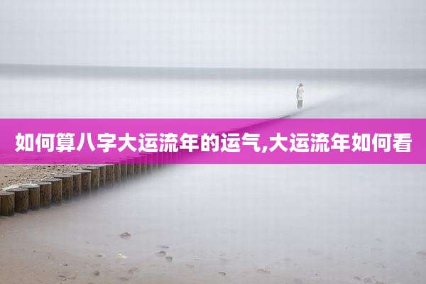 如何算八字大运流年的运气,大运流年如何看