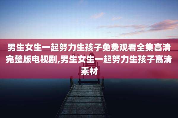 男生女生一起努力生孩子免费观看全集高清完整版电视剧,男生女生一起努力生孩子高清素材