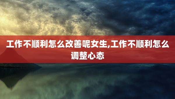 工作不顺利怎么改善呢女生,工作不顺利怎么调整心态