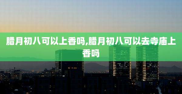 腊月初八可以上香吗,腊月初八可以去寺庙上香吗