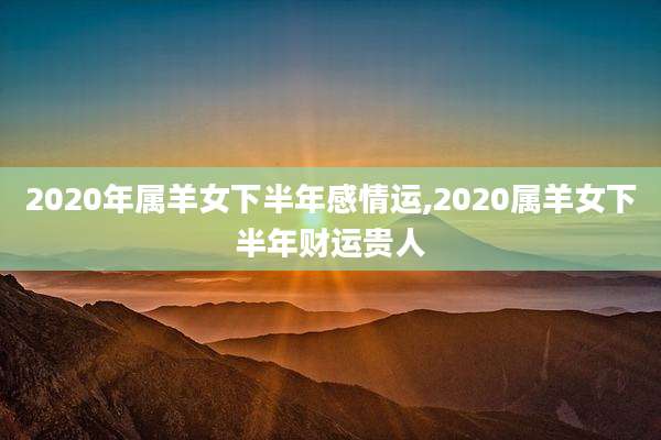 2020年属羊女下半年感情运,2020属羊女下半年财运贵人