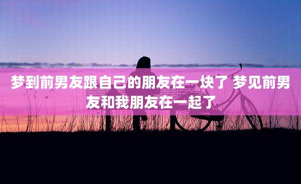 梦到前男友跟自己的朋友在一块了 梦见前男友和我朋友在一起了