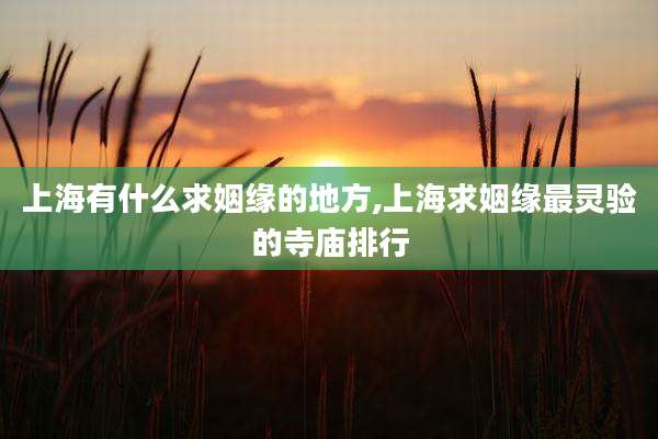 上海有什么求姻缘的地方,上海求姻缘最灵验的寺庙排行