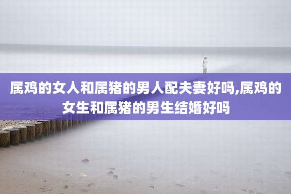 属鸡的女人和属猪的男人配夫妻好吗,属鸡的女生和属猪的男生结婚好吗