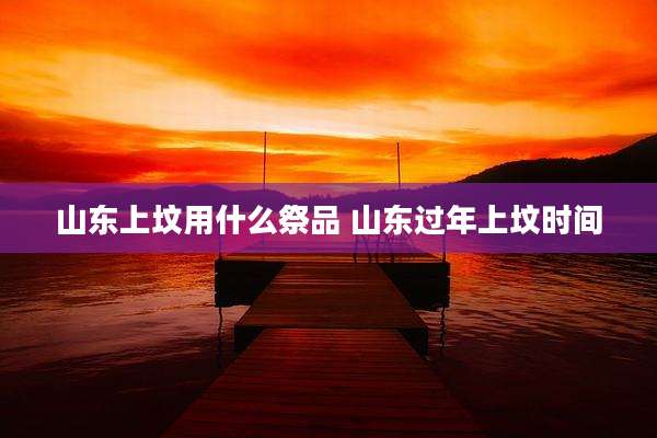 山东上坟用什么祭品 山东过年上坟时间