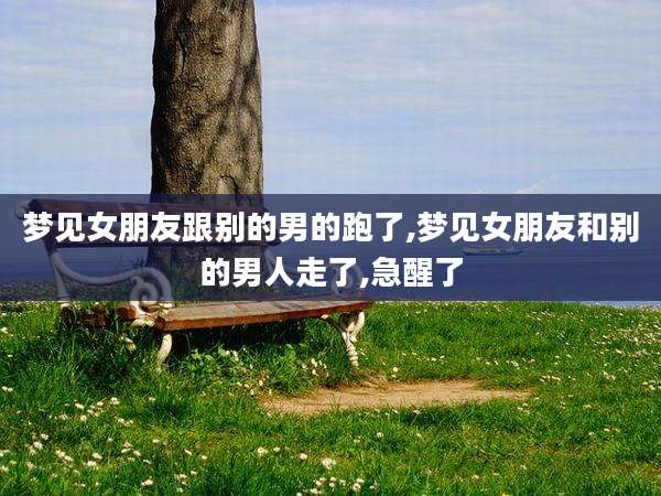 梦见女朋友跟别的男的跑了,梦见女朋友和别的男人走了,急醒了