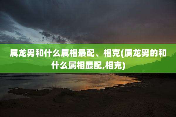 属龙男和什么属相最配、相克(属龙男的和什么属相最配,相克)