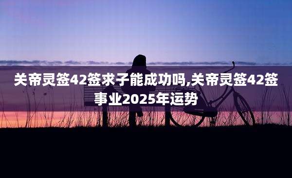 关帝灵签42签求子能成功吗,关帝灵签42签事业2025年运势