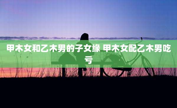 甲木女和乙木男的子女缘 甲木女配乙木男吃亏