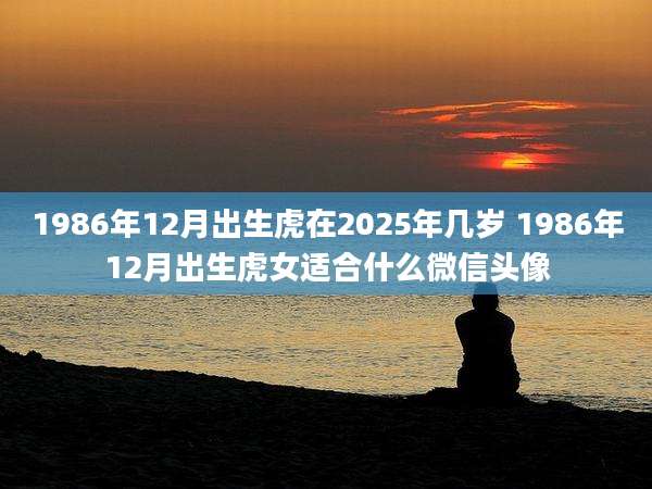 1986年12月出生虎在2025年几岁 1986年12月出生虎女适合什么微信头像