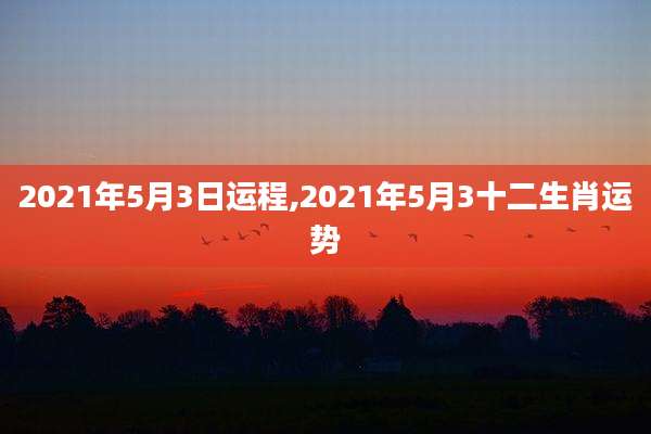 2021年5月3日运程,2021年5月3十二生肖运势