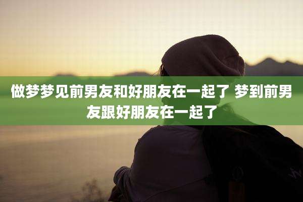 做梦梦见前男友和好朋友在一起了 梦到前男友跟好朋友在一起了