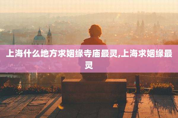上海什么地方求姻缘寺庙最灵,上海求姻缘最灵