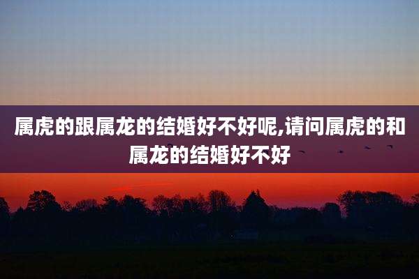 属虎的跟属龙的结婚好不好呢,请问属虎的和属龙的结婚好不好