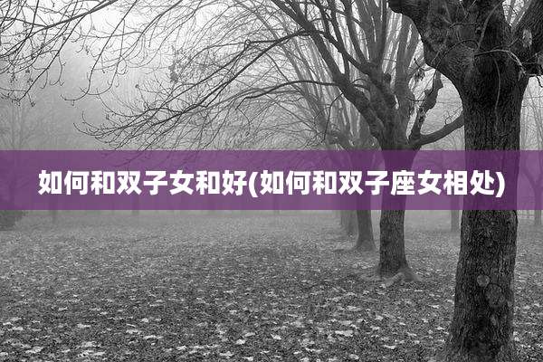 如何和双子女和好(如何和双子座女相处)