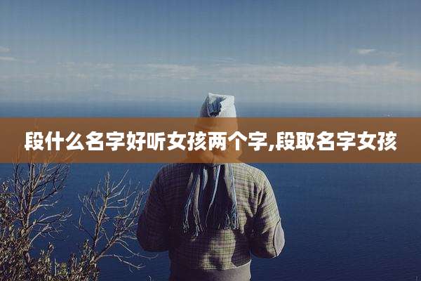 段什么名字好听女孩两个字,段取名字女孩