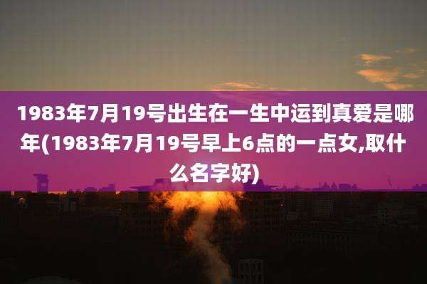 1983年7月19号出生在一生中运到真爱是哪年(1983年7月19号早上6点的一点女,取什么名字好)