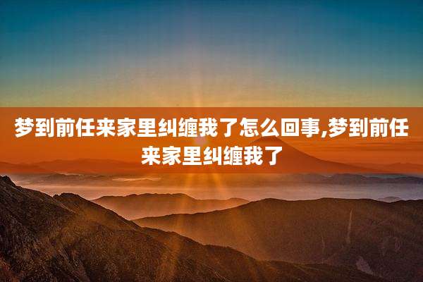 梦到前任来家里纠缠我了怎么回事,梦到前任来家里纠缠我了