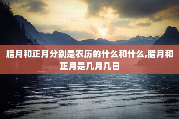 腊月和正月分别是农历的什么和什么,腊月和正月是几月几日