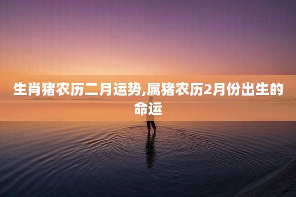生肖猪农历二月运势,属猪农历2月份出生的命运