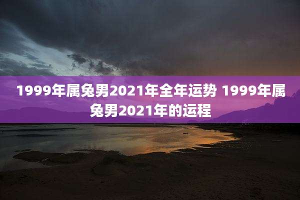 1999年属兔男2021年全年运势 1999年属兔男2021年的运程
