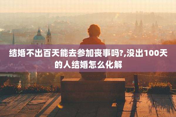 结婚不出百天能去参加丧事吗?,没出100天的人结婚怎么化解