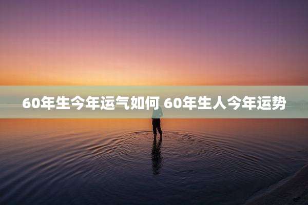 60年生今年运气如何 60年生人今年运势