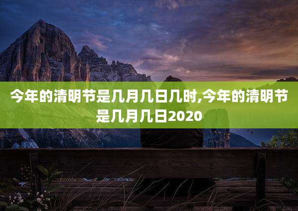 今年的清明节是几月几日几时,今年的清明节是几月几日2020