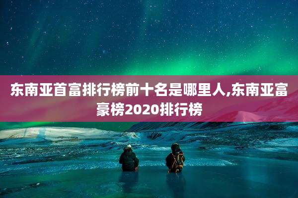 东南亚首富排行榜前十名是哪里人,东南亚富豪榜2020排行榜