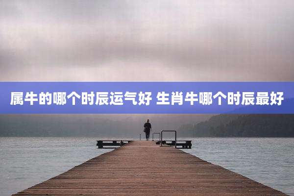 属牛的哪个时辰运气好 生肖牛哪个时辰最好
