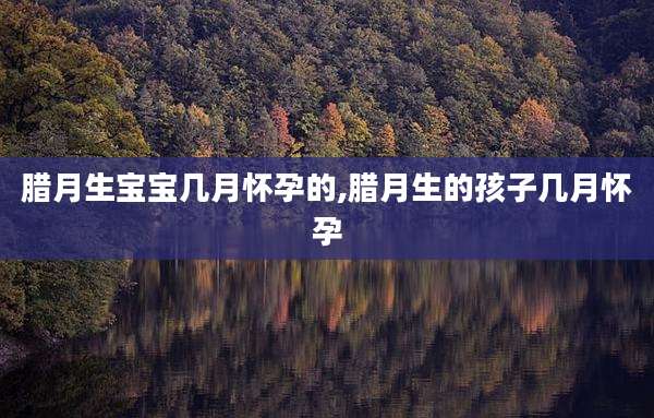腊月生宝宝几月怀孕的,腊月生的孩子几月怀孕