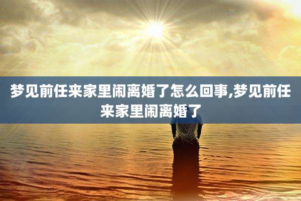 梦见前任来家里闹离婚了怎么回事,梦见前任来家里闹离婚了