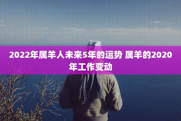 2022年属羊人未来5年的运势 属羊的2020年工作变动