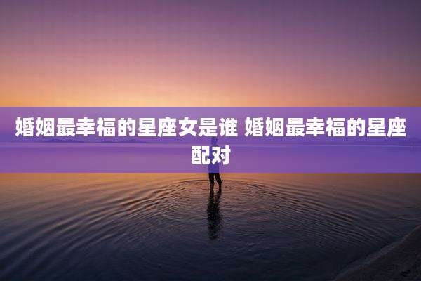 婚姻最幸福的星座女是谁 婚姻最幸福的星座配对
