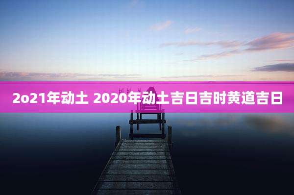 2o21年动土 2020年动土吉日吉时黄道吉日