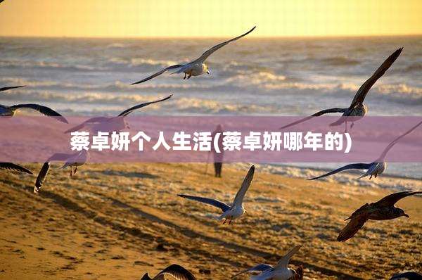 蔡卓妍个人生活(蔡卓妍哪年的)