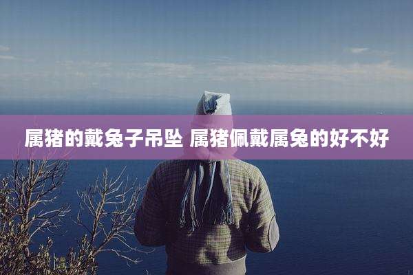 属猪的戴兔子吊坠 属猪佩戴属兔的好不好