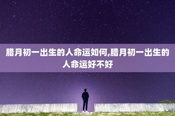 腊月初一出生的人命运如何,腊月初一出生的人命运好不好