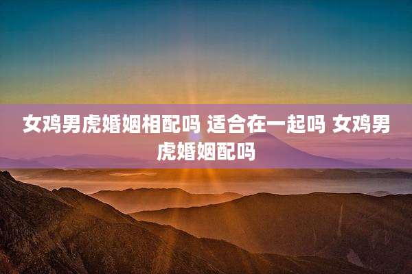 女鸡男虎婚姻相配吗 适合在一起吗 女鸡男虎婚姻配吗